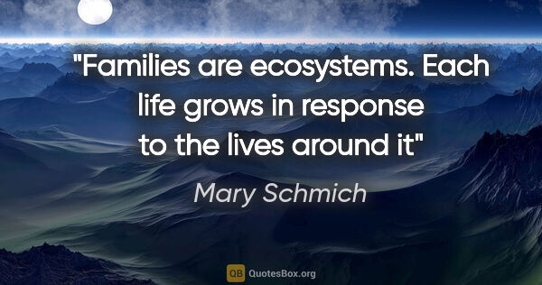 Mary Schmich quote: "Families are ecosystems. Each life grows in response to the..."