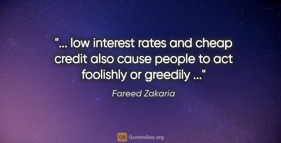 Fareed Zakaria quote: " low interest rates and cheap credit also cause people to act..."