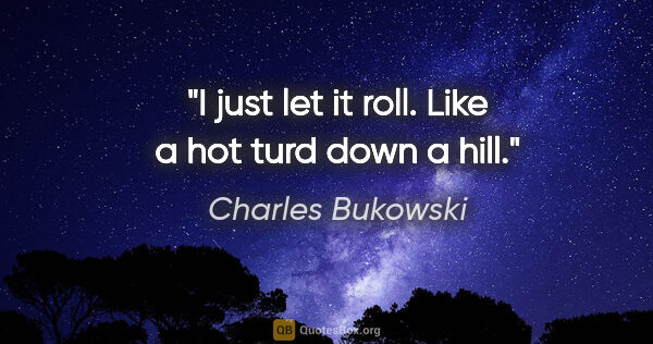 Charles Bukowski quote: "I just let it roll. Like a hot turd down a hill."