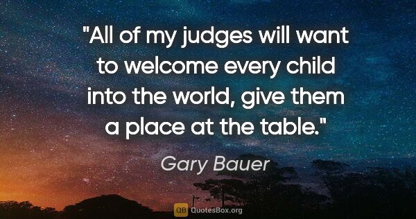 Gary Bauer quote: "All of my judges will want to welcome every child into the..."