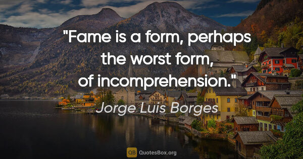 Jorge Luis Borges quote: "Fame is a form, perhaps the worst form, of incomprehension."