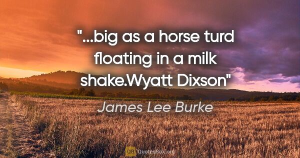 James Lee Burke quote: "...big as a horse turd floating in a milk shake."Wyatt Dixson"