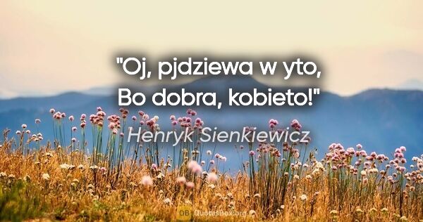 Henryk Sienkiewicz quote: "Oj, pjdziewa w yto, Bo dobra, kobieto!"