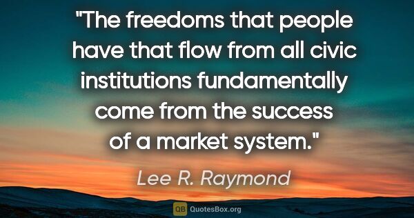 Lee R. Raymond quote: "The freedoms that people have that flow from all civic..."