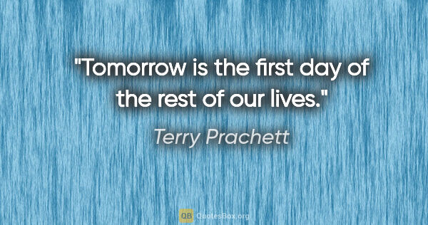 Terry Prachett quote: "Tomorrow is the first day of the rest of our lives."