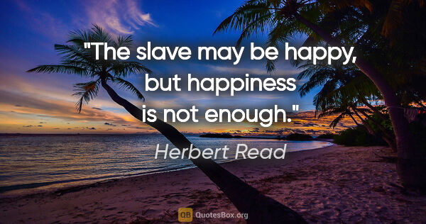 Herbert Read quote: "The slave may be happy, but happiness is not enough."
