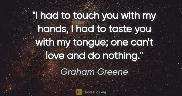 Graham Greene quote: "I had to touch you with my hands, I had to taste you with my..."