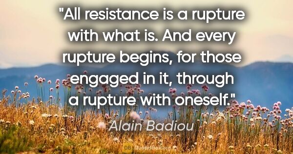 Alain Badiou quote: "All resistance is a rupture with what is. And every rupture..."