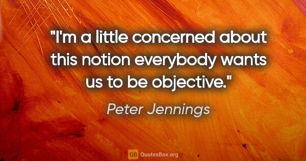 Peter Jennings quote: "I'm a little concerned about this notion everybody wants us to..."