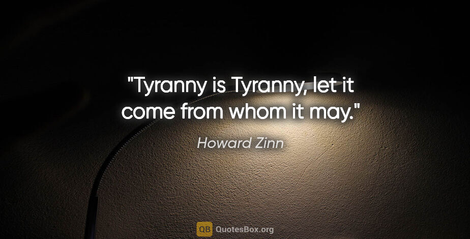 Howard Zinn quote: "Tyranny is Tyranny, let it come from whom it may."