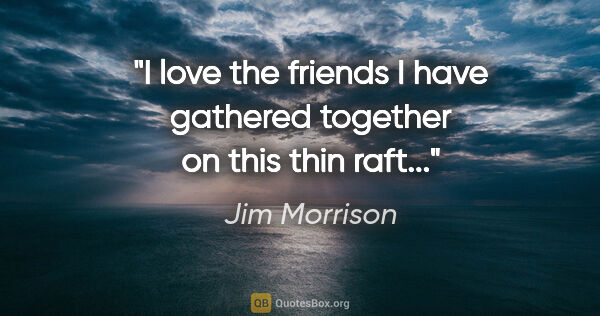Jim Morrison quote: "I love the friends I have gathered together on this thin raft..."
