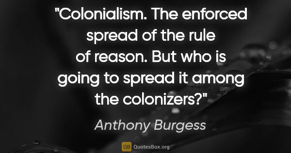 Anthony Burgess quote: "Colonialism. The enforced spread of the rule of reason. But..."