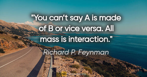 Richard P. Feynman quote: "You can’t say A is made of B or vice versa. All mass is..."
