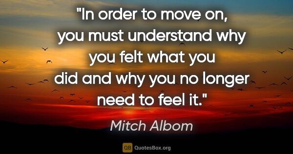 Mitch Albom quote: "In order to move on, you must understand why you felt what you..."