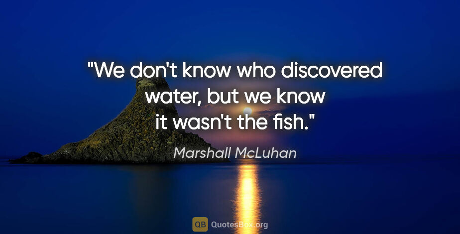 Marshall McLuhan quote: "We don't know who discovered water, but we know it wasn't the..."