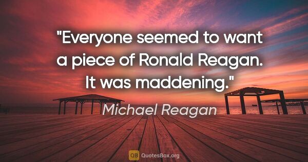 Michael Reagan quote: "Everyone seemed to want a piece of Ronald Reagan. It was..."