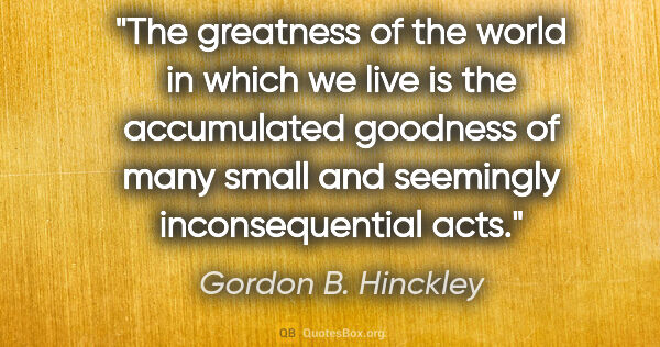 Gordon B. Hinckley quote: "The greatness of the world in which we live is the accumulated..."