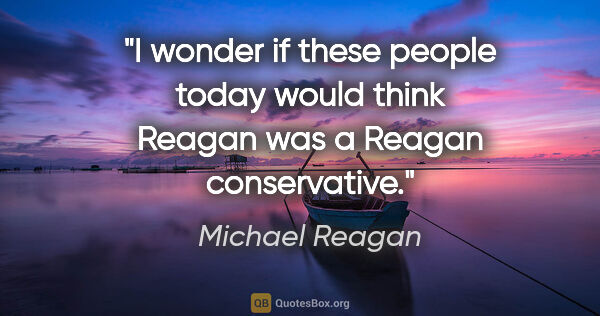Michael Reagan quote: "I wonder if these people today would think Reagan was a Reagan..."