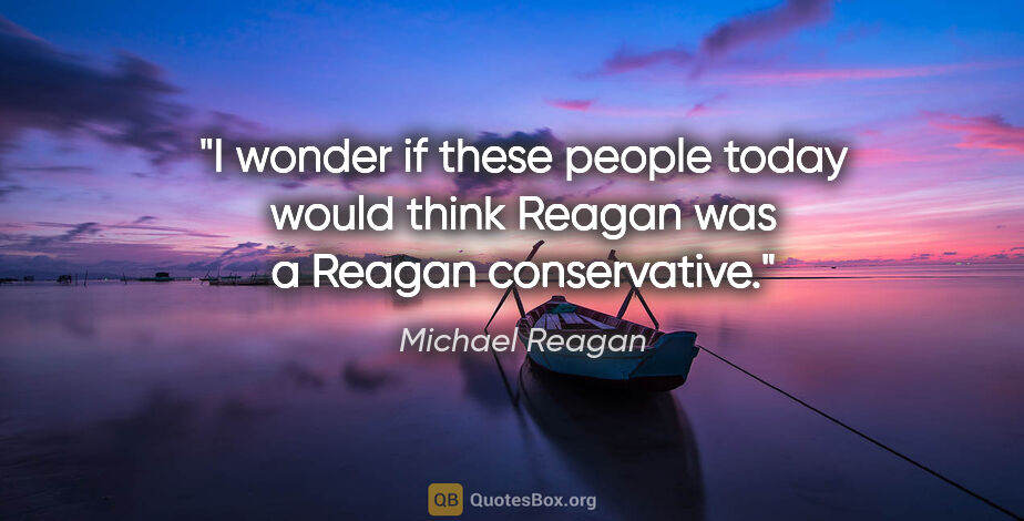 Michael Reagan quote: "I wonder if these people today would think Reagan was a Reagan..."