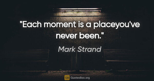 Mark Strand quote: "Each moment is a placeyou've never been."