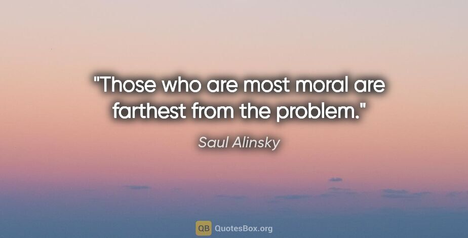Saul Alinsky quote: "Those who are most moral are farthest from the problem."