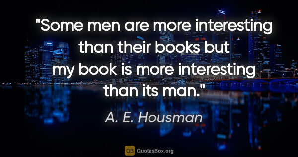 A. E. Housman quote: "Some men are more interesting than their books but my book is..."