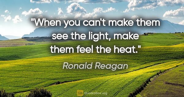 Ronald Reagan quote: "When you can't make them see the light, make them feel the heat."