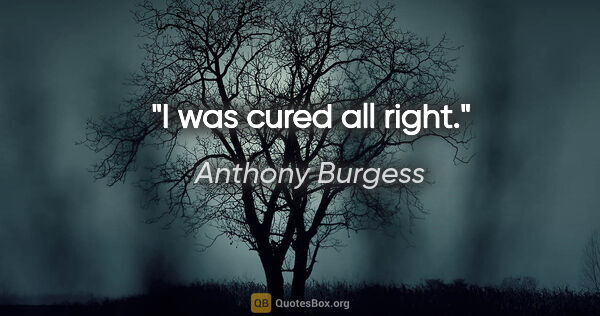 Anthony Burgess quote: "I was cured all right."