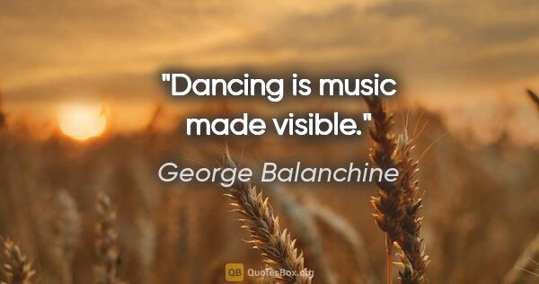 George Balanchine quote: "Dancing is music made visible."