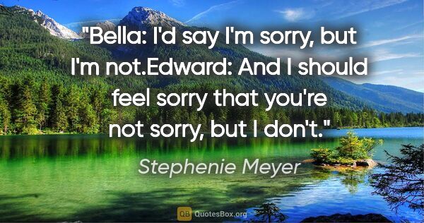 Stephenie Meyer quote: "Bella: "I'd say I'm sorry, but I'm not."Edward: "And I should..."