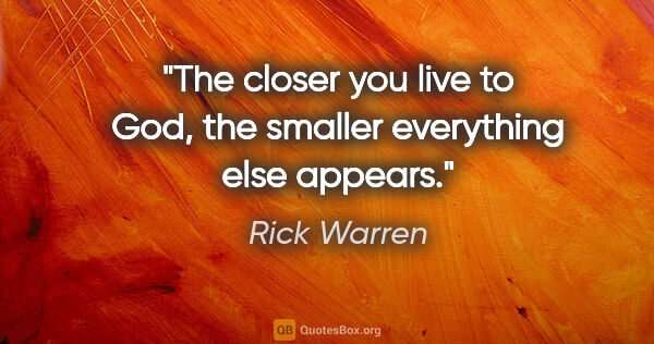 Rick Warren quote: "The closer you live to God, the smaller everything else appears."