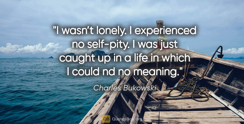 Charles Bukowski quote: "I wasn’t lonely. I experienced no self-pity. I was just caught..."
