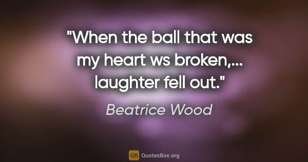 Beatrice Wood quote: "When the ball that was my heart ws broken,... laughter fell out"."