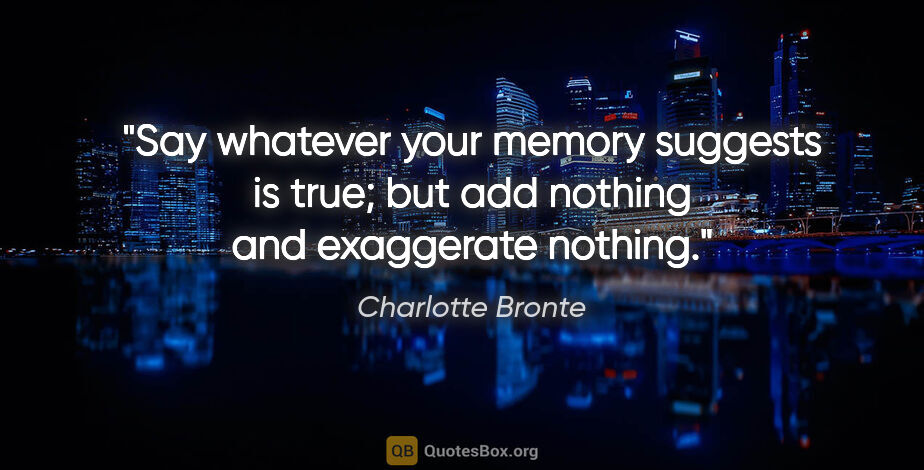 Charlotte Bronte quote: "Say whatever your memory suggests is true; but add nothing and..."