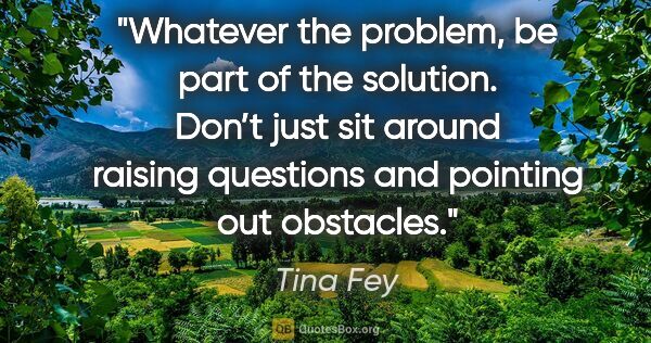 Tina Fey quote: "Whatever the problem, be part of the solution. Don’t just sit..."