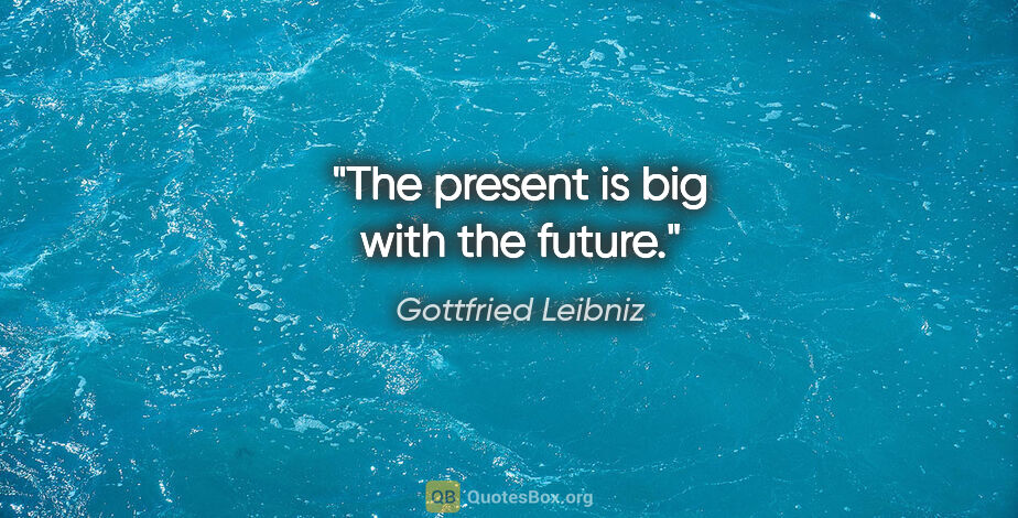 Gottfried Leibniz quote: "The present is big with the future."