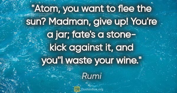 Rumi quote: "Atom, you want to flee the sun? Madman, give up! You're a jar;..."