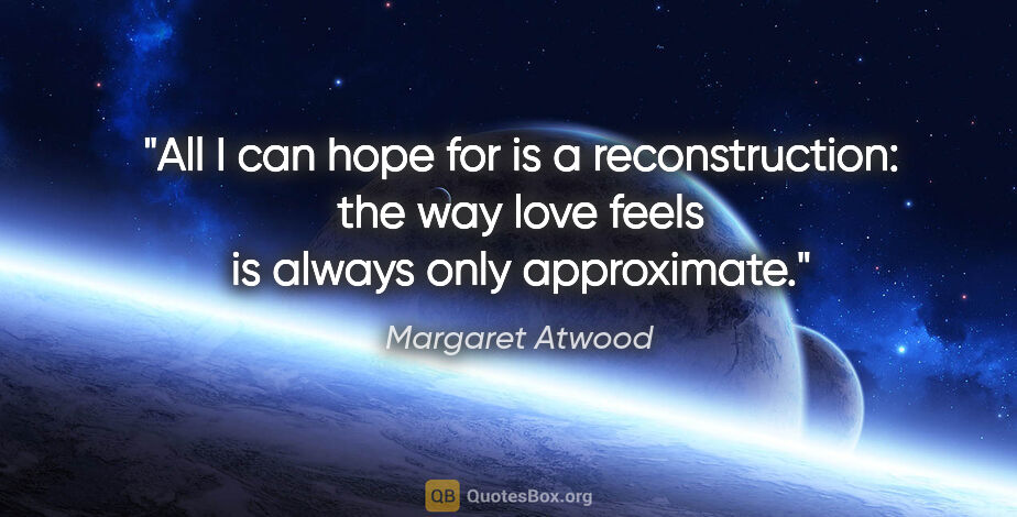 Margaret Atwood quote: "All I can hope for is a reconstruction: the way love feels is..."