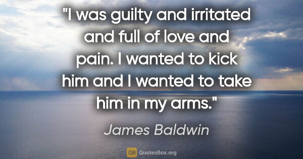 James Baldwin quote: "I was guilty and irritated and full of love and pain. I wanted..."