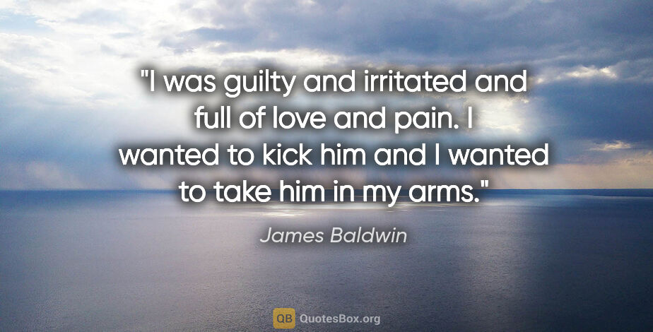 James Baldwin quote: "I was guilty and irritated and full of love and pain. I wanted..."