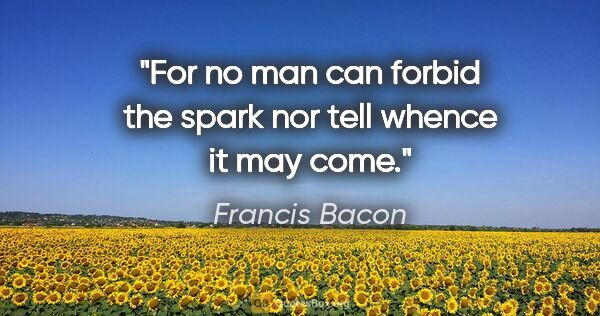 Francis Bacon quote: "For no man can forbid the spark nor tell whence it may come."