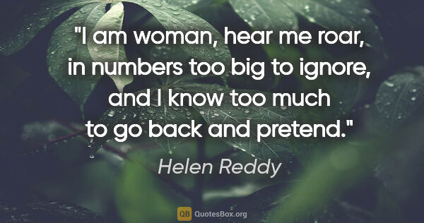 Helen Reddy quote: "I am woman, hear me roar, in numbers too big to ignore, and I..."
