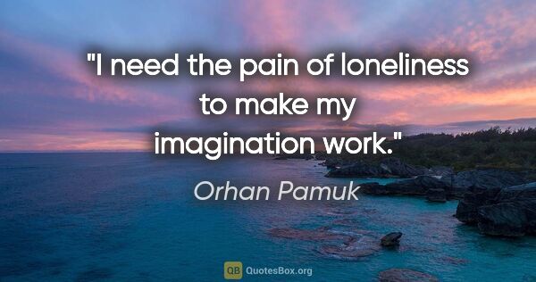 Orhan Pamuk quote: "I need the pain of loneliness to make my imagination work."