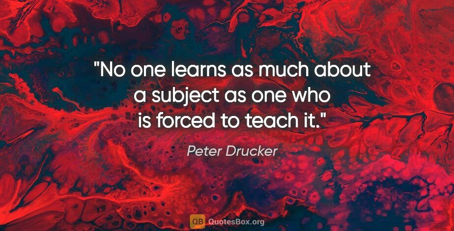 Peter Drucker quote: "No one learns as much about a subject as one who is forced to..."