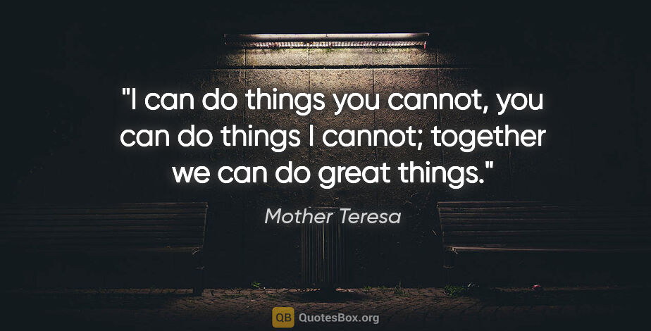 Mother Teresa quote: "I can do things you cannot, you can do things I cannot;..."
