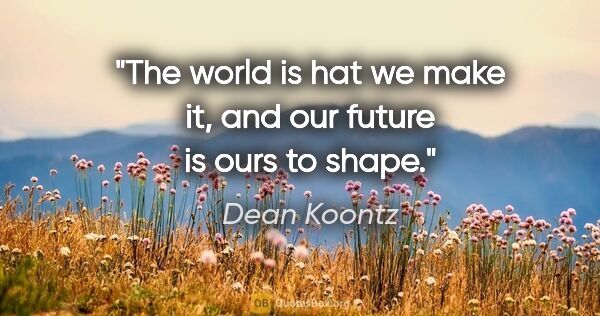 Dean Koontz quote: "The world is hat we make it, and our future is ours to shape."