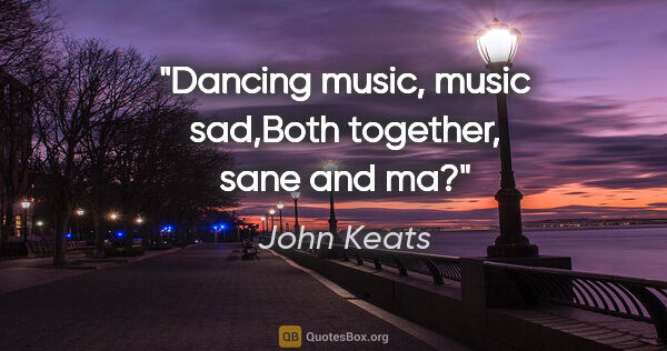 John Keats quote: "Dancing music, music sad,Both together, sane and ma?"