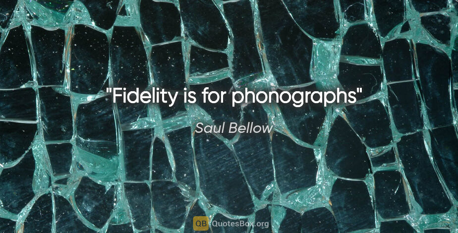 Saul Bellow quote: "Fidelity is for phonographs"