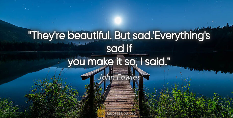 John Fowles quote: "They're beautiful. But sad.'Everything's sad if you make it..."