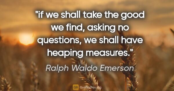 Ralph Waldo Emerson quote: "if we shall take the good we find, asking no questions, we..."